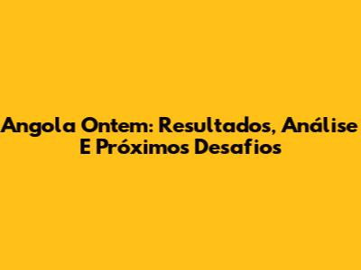 Angola Ontem: Resultados, Análise E Próximos Desafios