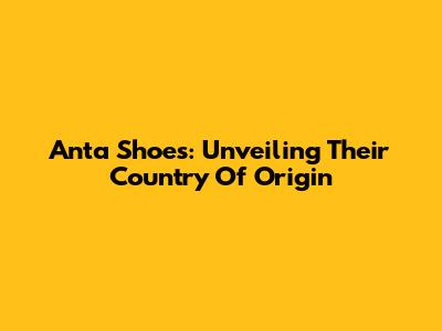 Anta Shoes: Unveiling Their Country Of Origin