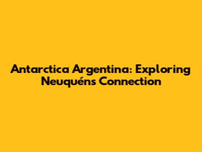 Antarctica Argentina: Exploring Neuquén's Connection