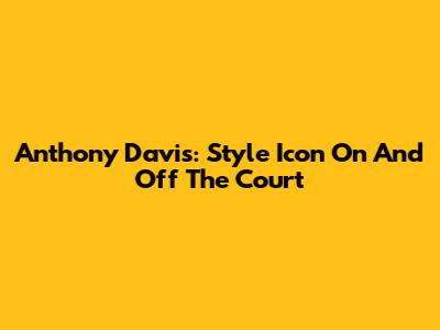 Anthony Davis: Style Icon On And Off The Court