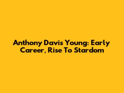 Anthony Davis Young: Early Career, Rise To Stardom
