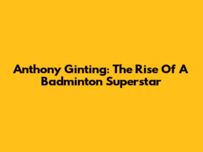 Anthony Ginting: The Rise Of A Badminton Superstar