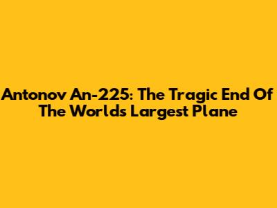 Antonov An-225: The Tragic End Of The World's Largest Plane