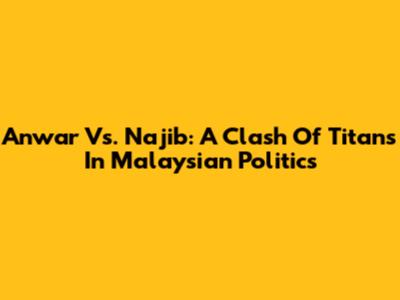 Anwar Vs. Najib: A Clash Of Titans In Malaysian Politics