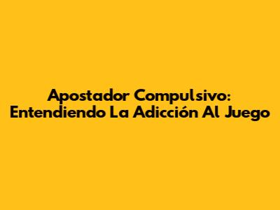 Apostador Compulsivo: Entendiendo La Adicción Al Juego
