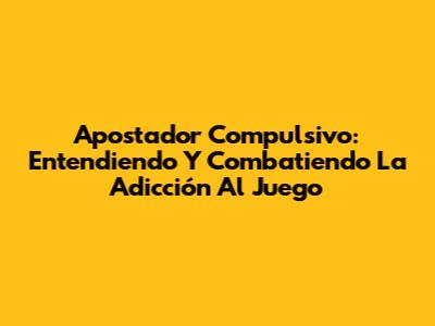 Apostador Compulsivo: Entendiendo Y Combatiendo La Adicción Al Juego