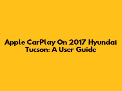 Apple CarPlay On 2017 Hyundai Tucson: A User Guide