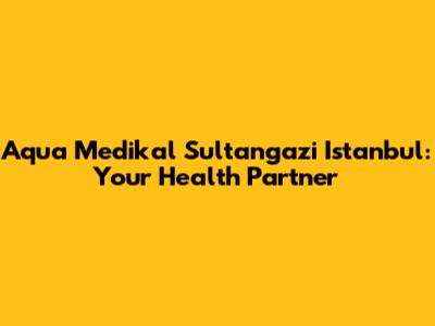 Aqua Medikal Sultangazi Istanbul: Your Health Partner