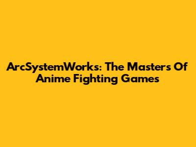 ArcSystemWorks: The Masters Of Anime Fighting Games