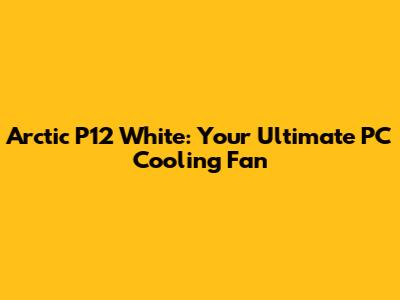Arctic P12 White: Your Ultimate PC Cooling Fan