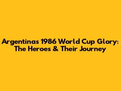 Argentina's 1986 World Cup Glory: The Heroes & Their Journey