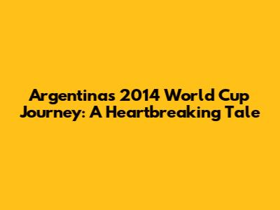 Argentina's 2014 World Cup Journey: A Heartbreaking Tale