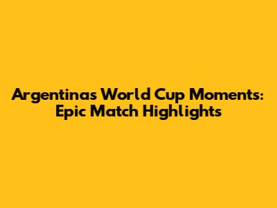 Argentina's World Cup Moments: Epic Match Highlights