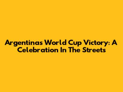 Argentina's World Cup Victory: A Celebration In The Streets