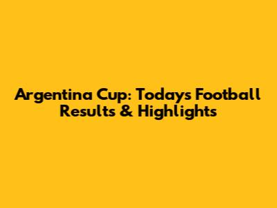 Argentina Cup: Today's Football Results & Highlights
