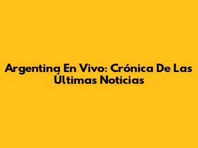 Argentina En Vivo: Crónica De Las Últimas Noticias