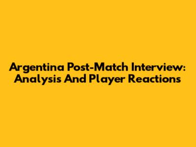 Argentina Post-Match Interview: Analysis And Player Reactions