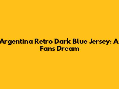 Argentina Retro Dark Blue Jersey: A Fan's Dream