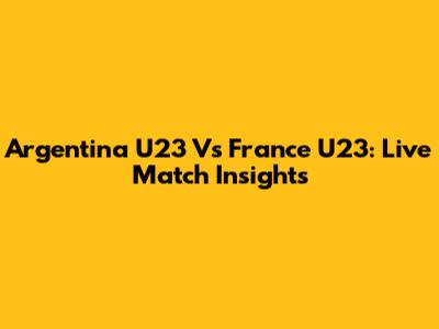 Argentina U23 Vs France U23: Live Match Insights