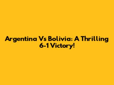 Argentina Vs Bolivia: A Thrilling 6-1 Victory!