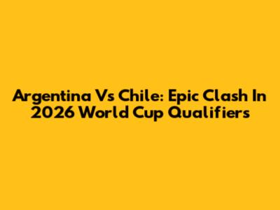 Argentina Vs Chile: Epic Clash In 2026 World Cup Qualifiers