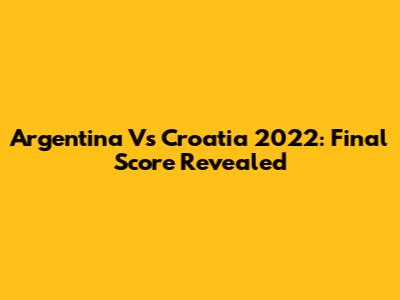 Argentina Vs Croatia 2022: Final Score Revealed