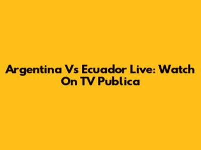 Argentina Vs Ecuador Live: Watch On TV Publica