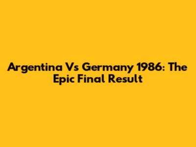 Argentina Vs Germany 1986: The Epic Final Result