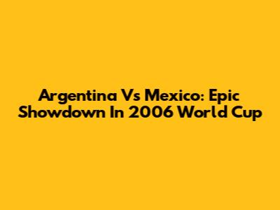 Argentina Vs Mexico: Epic Showdown In 2006 World Cup