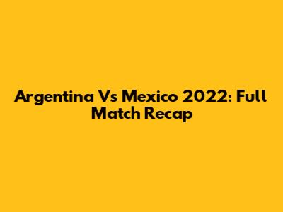 Argentina Vs Mexico 2022: Full Match Recap
