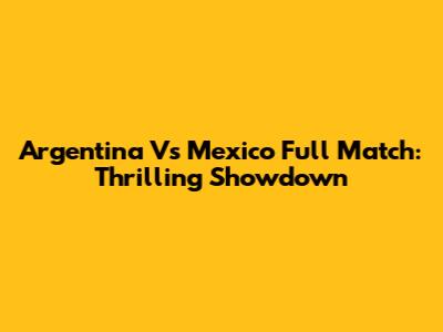 Argentina Vs Mexico Full Match: Thrilling Showdown