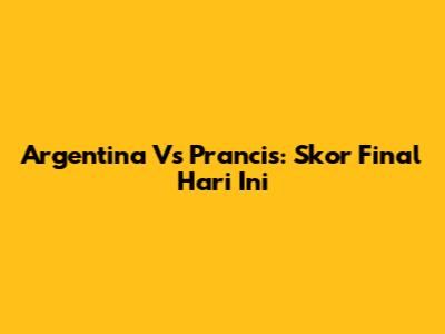 Argentina Vs Prancis: Skor Final Hari Ini