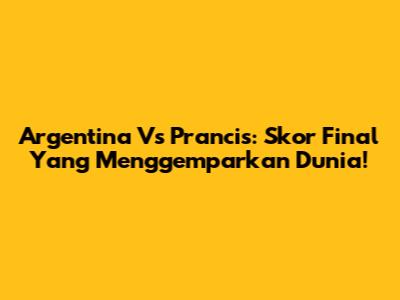 Argentina Vs Prancis: Skor Final Yang Menggemparkan Dunia!