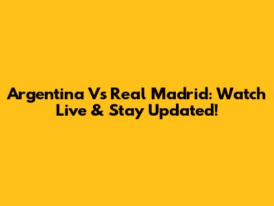 Argentina Vs Real Madrid: Watch Live & Stay Updated!