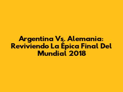 Argentina Vs. Alemania: Reviviendo La Épica Final Del Mundial 2018