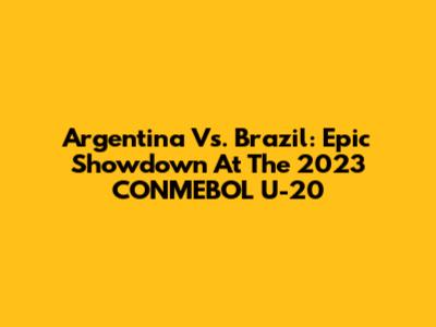 Argentina Vs. Brazil: Epic Showdown At The 2023 CONMEBOL U-20