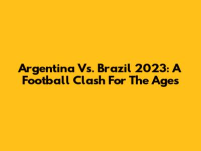 Argentina Vs. Brazil 2023: A Football Clash For The Ages