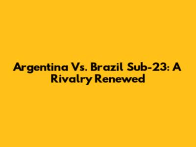 Argentina Vs. Brazil Sub-23: A Rivalry Renewed