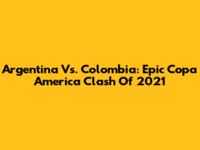 Argentina Vs. Colombia: Epic Copa America Clash Of 2021