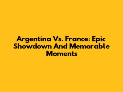 Argentina Vs. France: Epic Showdown And Memorable Moments