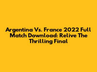 Argentina Vs. France 2022 Full Match Download: Relive The Thrilling Final