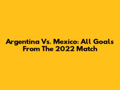 Argentina Vs. Mexico: All Goals From The 2022 Match