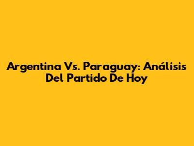 Argentina Vs. Paraguay: Análisis Del Partido De Hoy