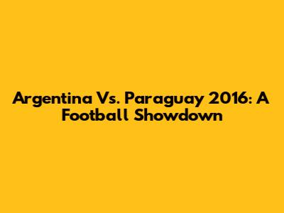 Argentina Vs. Paraguay 2016: A Football Showdown
