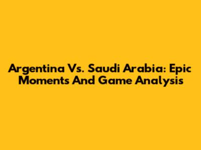 Argentina Vs. Saudi Arabia: Epic Moments And Game Analysis