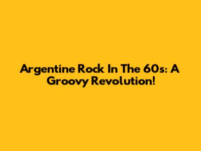 Argentine Rock In The 60s: A Groovy Revolution!