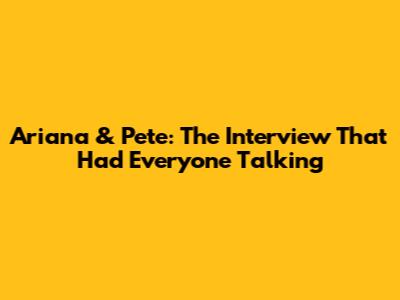 Ariana & Pete: The Interview That Had Everyone Talking