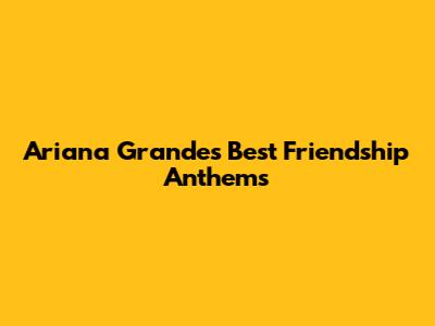 Ariana Grande's Best Friendship Anthems