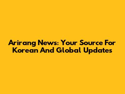 Arirang News: Your Source For Korean And Global Updates