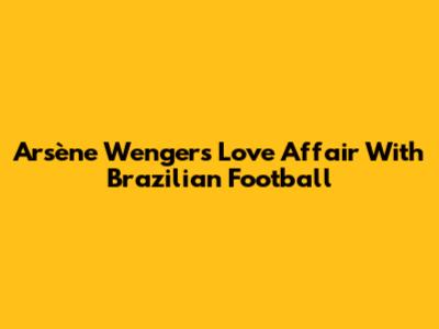 Arsène Wenger's Love Affair With Brazilian Football